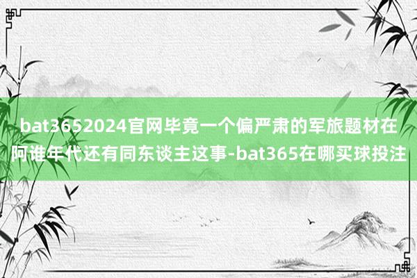bat3652024官网毕竟一个偏严肃的军旅题材在阿谁年代还有同东谈主这事-bat365在哪买球投注