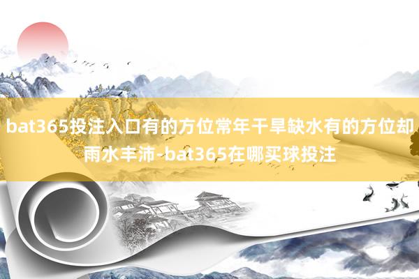 bat365投注入口有的方位常年干旱缺水有的方位却雨水丰沛-bat365在哪买球投注