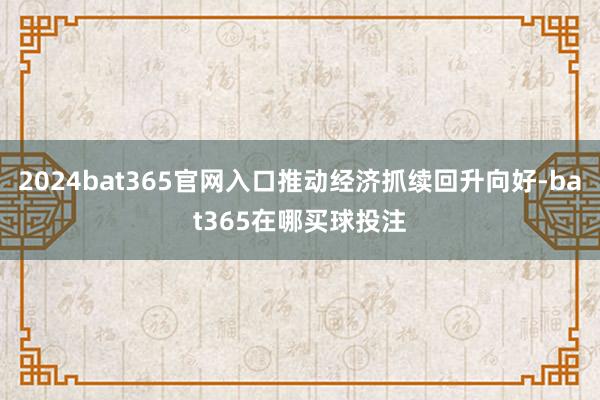 2024bat365官网入口推动经济抓续回升向好-bat365在哪买球投注
