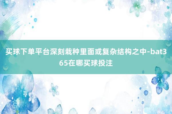 买球下单平台深刻栽种里面或复杂结构之中-bat365在哪买球投注