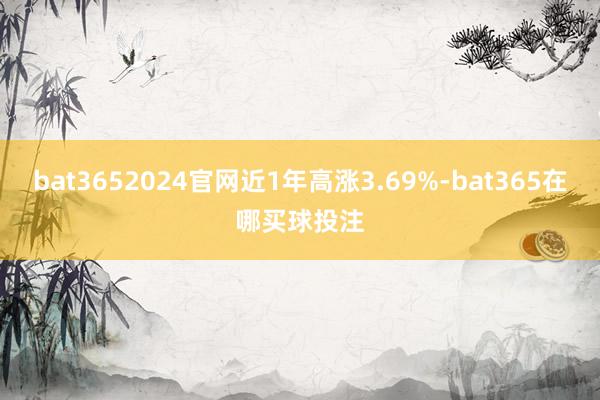 bat3652024官网近1年高涨3.69%-bat365在哪买球投注