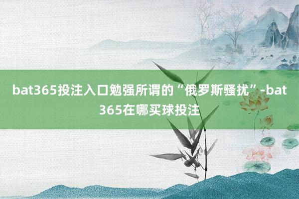 bat365投注入口勉强所谓的“俄罗斯骚扰”-bat365在哪买球投注