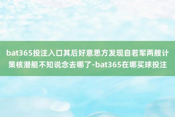 bat365投注入口其后好意思方发现自若军两艘计策核潜艇不知说念去哪了-bat365在哪买球投注