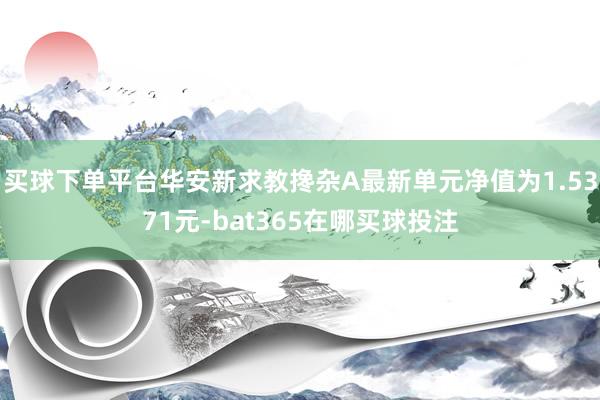 买球下单平台华安新求教搀杂A最新单元净值为1.5371元-bat365在哪买球投注