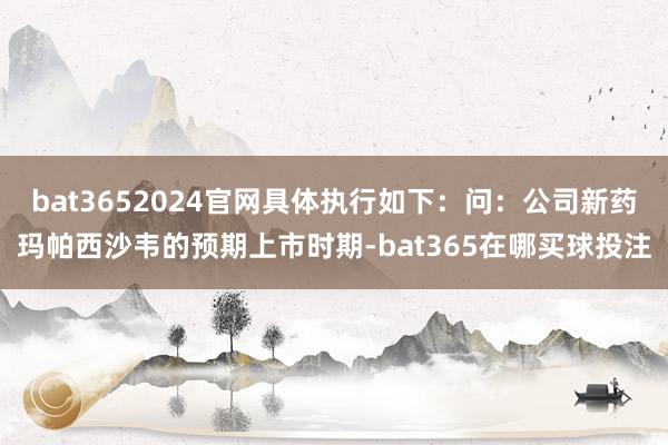 bat3652024官网具体执行如下：问：公司新药玛帕西沙韦的预期上市时期-bat365在哪买球投注