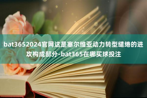 bat3652024官网这是塞尔维亚动力转型缱绻的进攻构成部分-bat365在哪买球投注