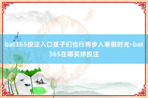 bat365投注入口孩子们也行将步入寒假时光-bat365在哪买球投注