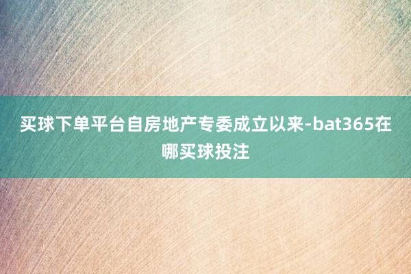 买球下单平台自房地产专委成立以来-bat365在哪买球投注