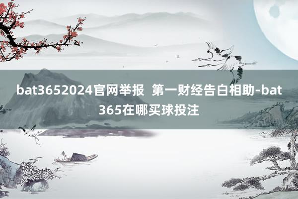 bat3652024官网举报  第一财经告白相助-bat365在哪买球投注