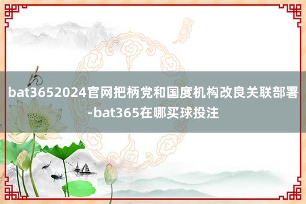 bat3652024官网把柄党和国度机构改良关联部署-bat365在哪买球投注