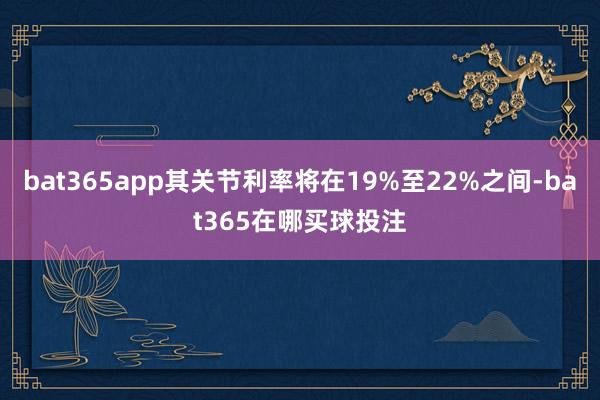 bat365app其关节利率将在19%至22%之间-bat365在哪买球投注