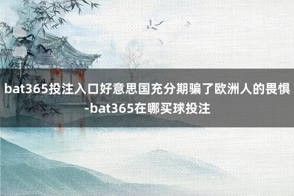 bat365投注入口好意思国充分期骗了欧洲人的畏惧-bat365在哪买球投注