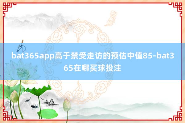 bat365app高于禁受走访的预估中值85-bat365在哪买球投注