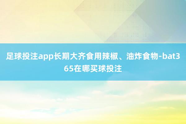 足球投注app长期大齐食用辣椒、油炸食物-bat365在哪买球投注