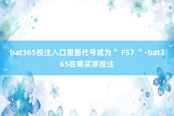 bat365投注入口里面代号或为＂ F57 ＂-bat365在哪买球投注