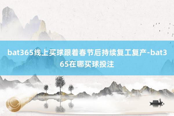 bat365线上买球跟着春节后持续复工复产-bat365在哪买球投注