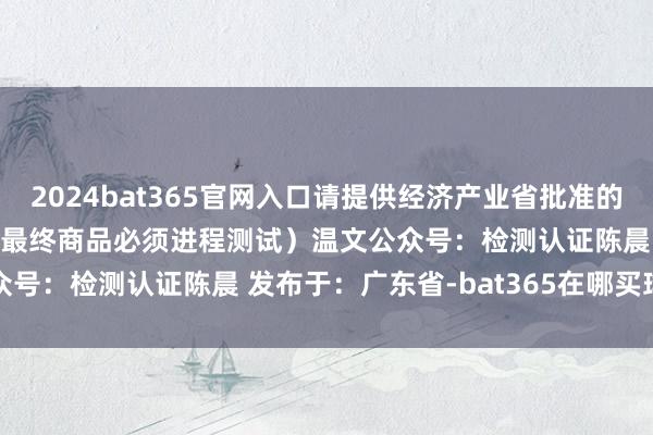 2024bat365官网入口请提供经济产业省批准的解释5. 检查记载 （统统最终商品必须进程测试）温文公众号：检测认证陈晨 发布于：广东省-bat365在哪买球投注
