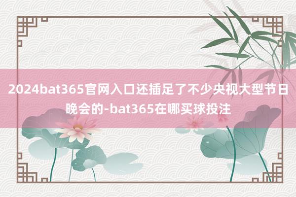 2024bat365官网入口还插足了不少央视大型节日晚会的-bat365在哪买球投注