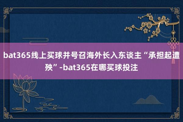 bat365线上买球并号召海外长入东谈主“承担起遭殃”-bat365在哪买球投注