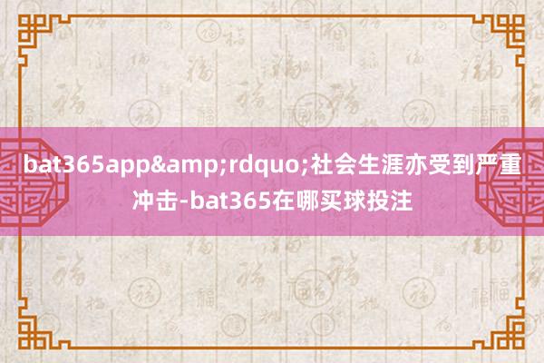 bat365app&rdquo;社会生涯亦受到严重冲击-bat365在哪买球投注