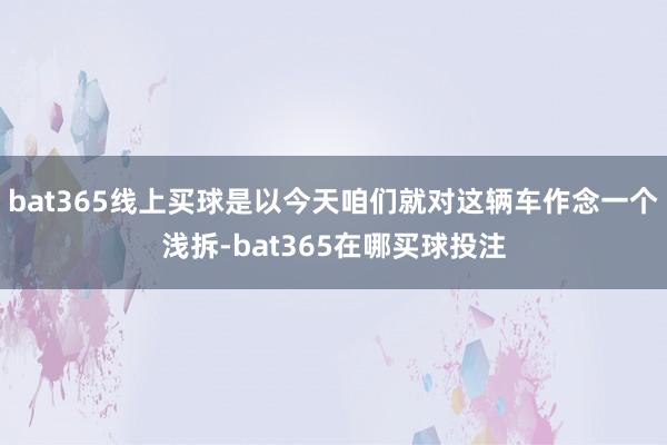 bat365线上买球是以今天咱们就对这辆车作念一个浅拆-bat365在哪买球投注