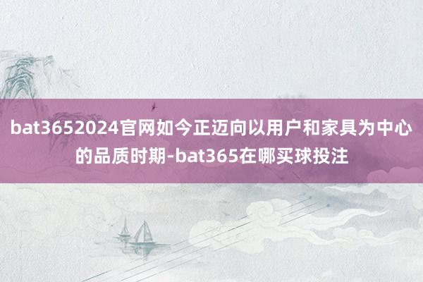 bat3652024官网如今正迈向以用户和家具为中心的品质时期-bat365在哪买球投注