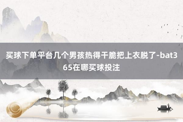 买球下单平台几个男孩热得干脆把上衣脱了-bat365在哪买球投注