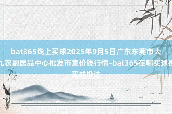 bat365线上买球2025年9月5日广东东莞市大京九农副居品中心批发市集价钱行情-bat365在哪买球投注