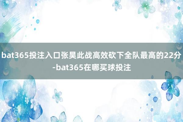 bat365投注入口张昊此战高效砍下全队最高的22分-bat365在哪买球投注