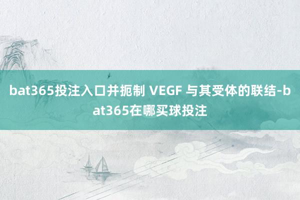 bat365投注入口并扼制 VEGF 与其受体的联结-bat365在哪买球投注