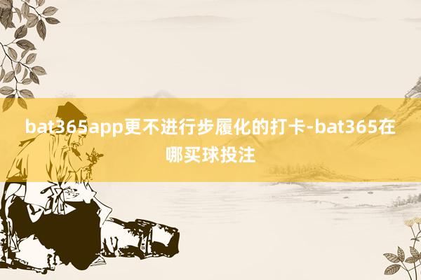 bat365app更不进行步履化的打卡-bat365在哪买球投注