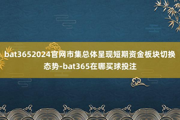 bat3652024官网市集总体呈现短期资金板块切换态势-bat365在哪买球投注