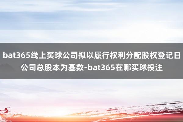 bat365线上买球公司拟以履行权利分配股权登记日公司总股本为基数-bat365在哪买球投注