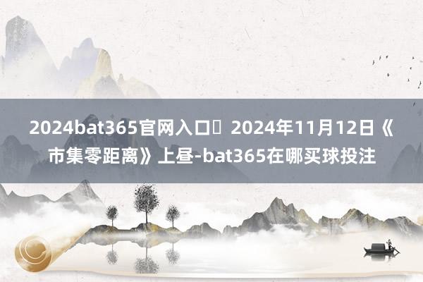 2024bat365官网入口 2024年11月12日《市集零距离》上昼-bat365在哪买球投注