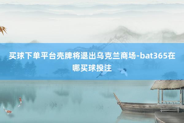 买球下单平台壳牌将退出乌克兰商场-bat365在哪买球投注