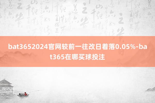 bat3652024官网较前一往改日着落0.05%-bat365在哪买球投注