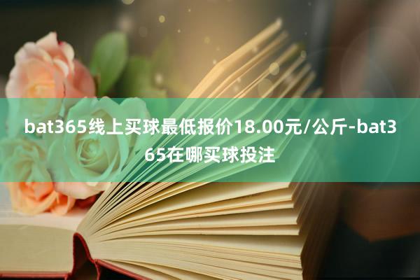 bat365线上买球最低报价18.00元/公斤-bat365在哪买球投注