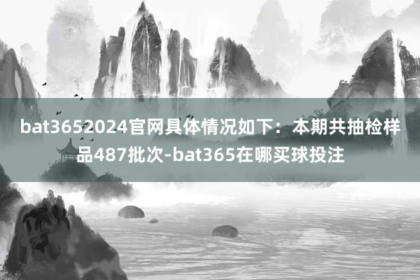 bat3652024官网　　具体情况如下：　　本期共抽检样品487批次-bat365在哪买球投注