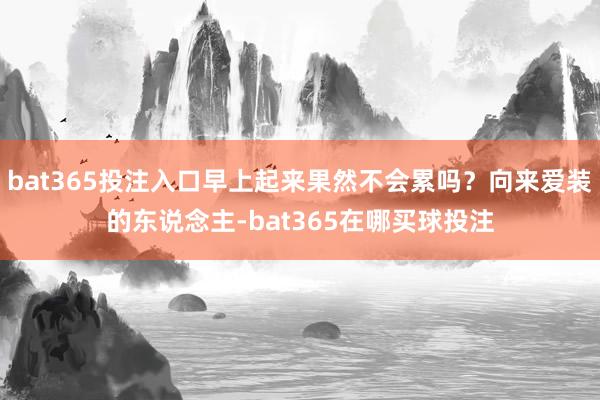 bat365投注入口早上起来果然不会累吗?向来爱装的东说念主-bat365在哪买球投注