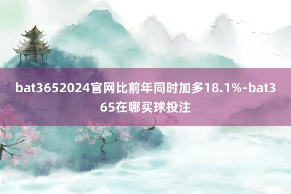 bat3652024官网比前年同时加多18.1%-bat365在哪买球投注