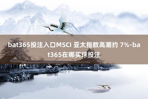 bat365投注入口MSCI 亚太指数高潮约 7%-bat365在哪买球投注